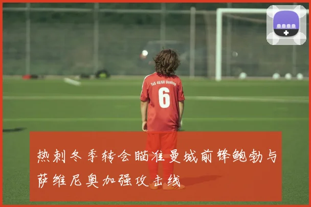 热刺冬季转会瞄准曼城前锋鲍勃与萨维尼奥加强攻击线