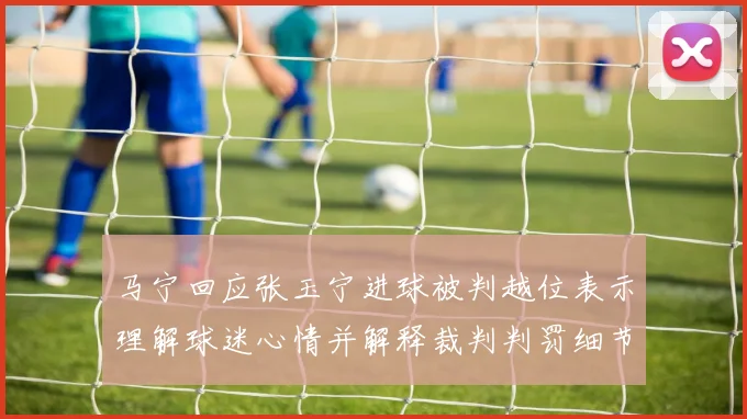马宁回应张玉宁进球被判越位表示理解球迷心情并解释裁判判罚细节