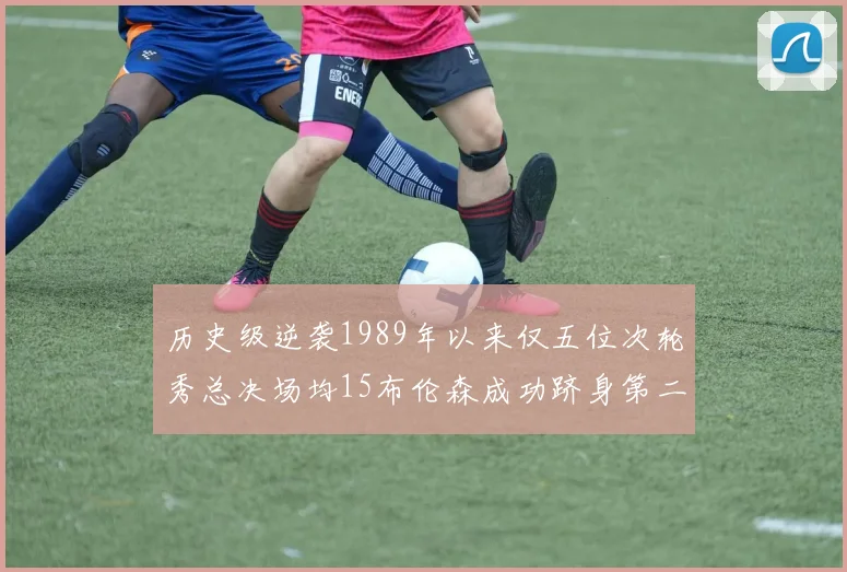 历史级逆袭1989年以来仅五位次轮秀总决场均15布伦森成功跻身第二位