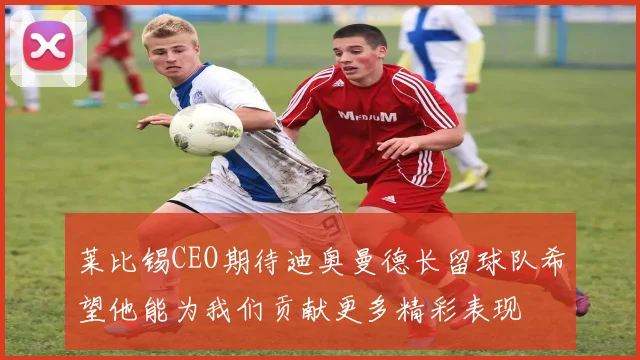 莱比锡CEO期待迪奥曼德长留球队希望他能为我们贡献更多精彩表现