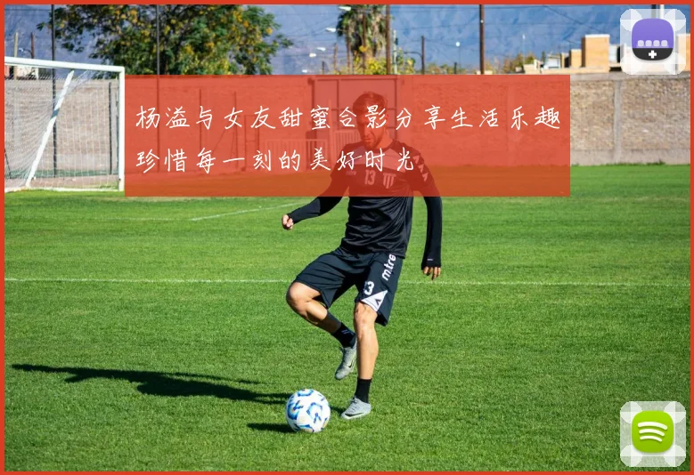 杨溢与女友甜蜜合影分享生活乐趣珍惜每一刻的美好时光
