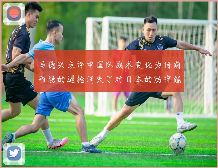 马德兴点评中国队战术变化为何前两场的逼抢消失了对日本的防守能否奏效
