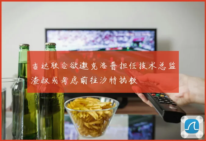 吉达联合欲邀克洛普担任技术总监渣叔或考虑前往沙特执教
