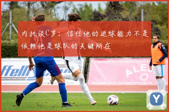内托谈C罗：信任他的进球能力不是依赖他是球队的关键所在