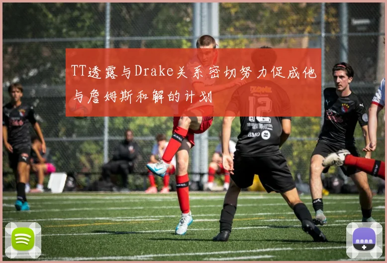 TT透露与Drake关系密切努力促成他与詹姆斯和解的计划
