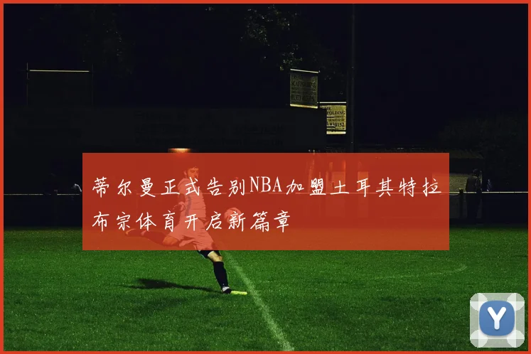 蒂尔曼正式告别NBA加盟土耳其特拉布宗体育开启新篇章