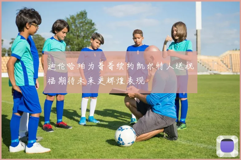 迪伦哈珀为哥哥续约凯尔特人送祝福期待未来更辉煌表现