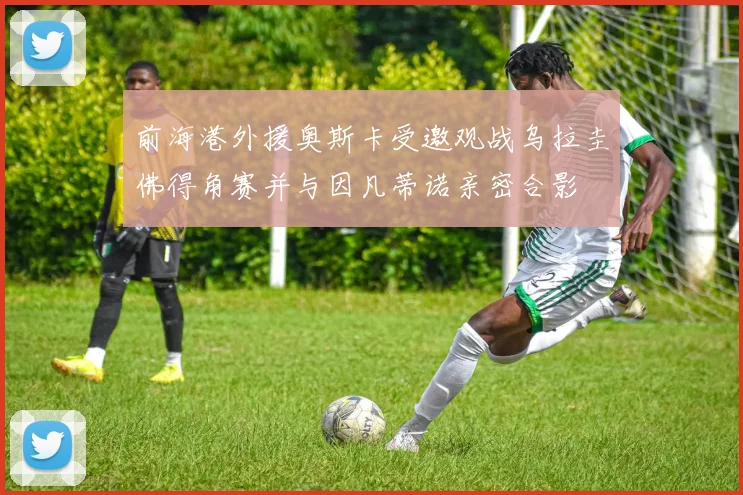 前海港外援奥斯卡受邀观战乌拉圭佛得角赛并与因凡蒂诺亲密合影