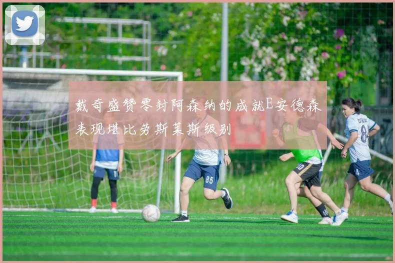 戴奇盛赞零封阿森纳的成就E安德森表现堪比劳斯莱斯级别