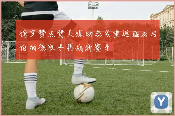 德罗赞点赞美媒动态或重返猛龙与伦纳德联手再战新赛季