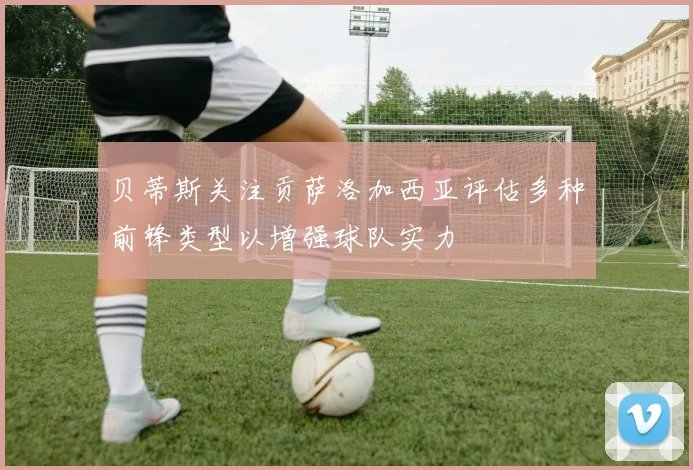 贝蒂斯关注贡萨洛加西亚评估多种前锋类型以增强球队实力