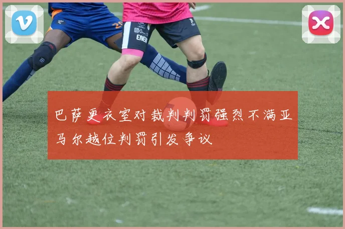 巴萨更衣室对裁判判罚强烈不满亚马尔越位判罚引发争议