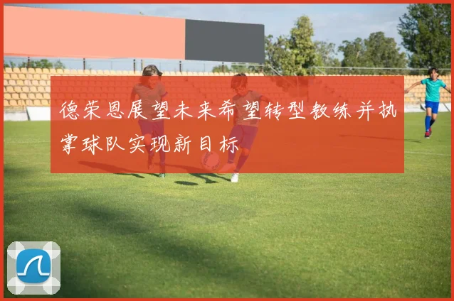 德荣恩展望未来希望转型教练并执掌球队实现新目标