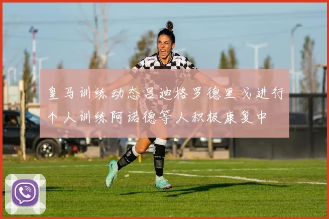 皇马训练动态吕迪格罗德里戈进行个人训练阿诺德等人积极康复中