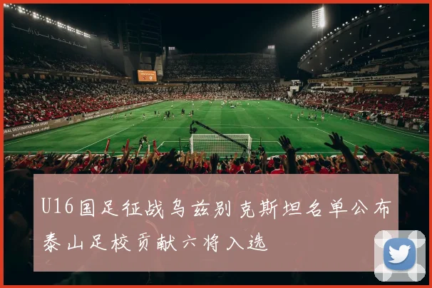 U16国足征战乌兹别克斯坦名单公布泰山足校贡献六将入选