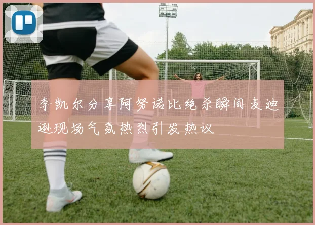 李凯尔分享阿努诺比绝杀瞬间麦迪逊现场气氛热烈引发热议