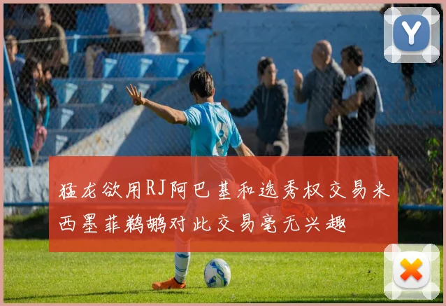 猛龙欲用RJ阿巴基和选秀权交易米西墨菲鹈鹕对此交易毫无兴趣