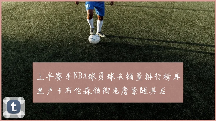 上半赛季NBA球员球衣销量排行榜库里卢卡布伦森领衔老詹紧随其后