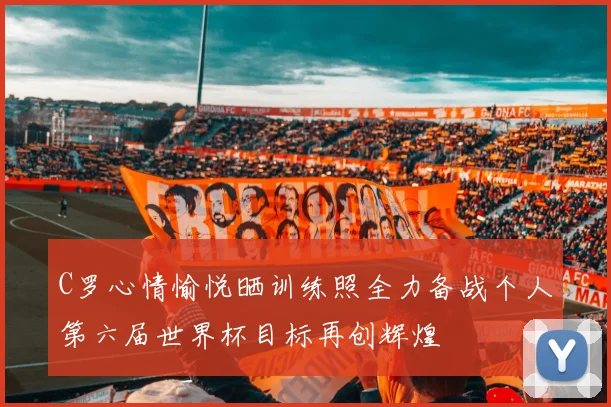 C罗心情愉悦晒训练照全力备战个人第六届世界杯目标再创辉煌
