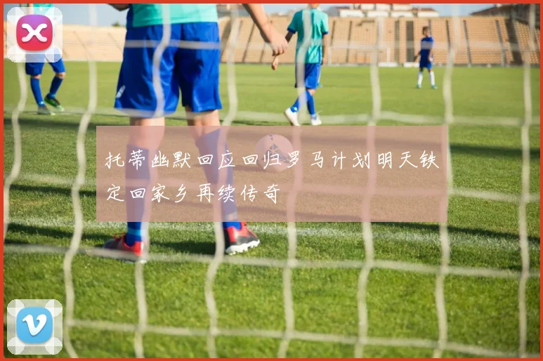 托蒂幽默回应回归罗马计划明天铁定回家乡再续传奇