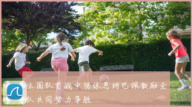 法国队首战中场休息姆巴佩激励全队共同努力争胜