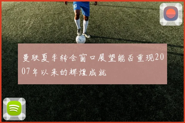 曼联夏季转会窗口展望能否重现2007年以来的辉煌成就