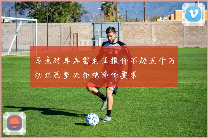 马竞对库库雷利亚报价不超五千万切尔西坚决拒绝降价要求