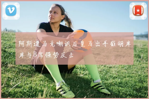 阿斯遭马竞嘲讽后皇马出手截胡库库与B席强势反击
