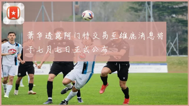 萧华透露阿门特交易至雄鹿消息将于七月七日正式公布