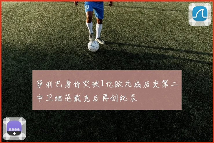 萨利巴身价突破1亿欧元成历史第二中卫继范戴克后再创纪录