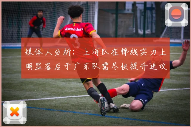 媒体人分析：上海队在锋线实力上明显落后于广东队需尽快提升进攻火力