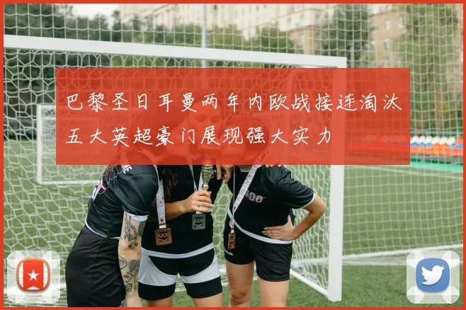巴黎圣日耳曼两年内欧战接连淘汰五大英超豪门展现强大实力
